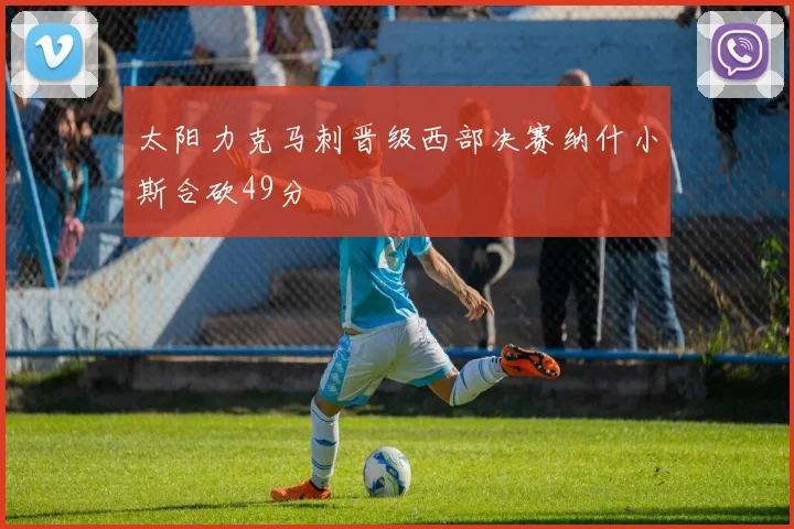 太阳力克马刺晋级西部决赛纳什小斯合砍49分