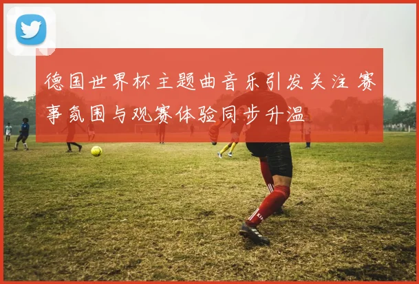 德国世界杯主题曲音乐引发关注 赛事氛围与观赛体验同步升温