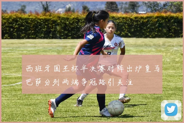 西班牙国王杯半决赛对阵出炉皇马巴萨分列两端争冠路引关注