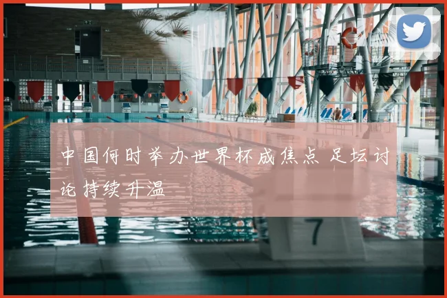中国何时举办世界杯成焦点 足坛讨论持续升温