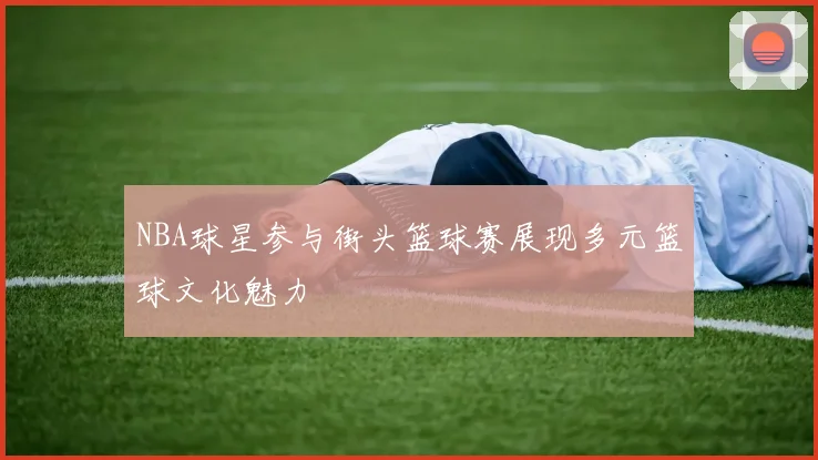NBA球星参与街头篮球赛展现多元篮球文化魅力