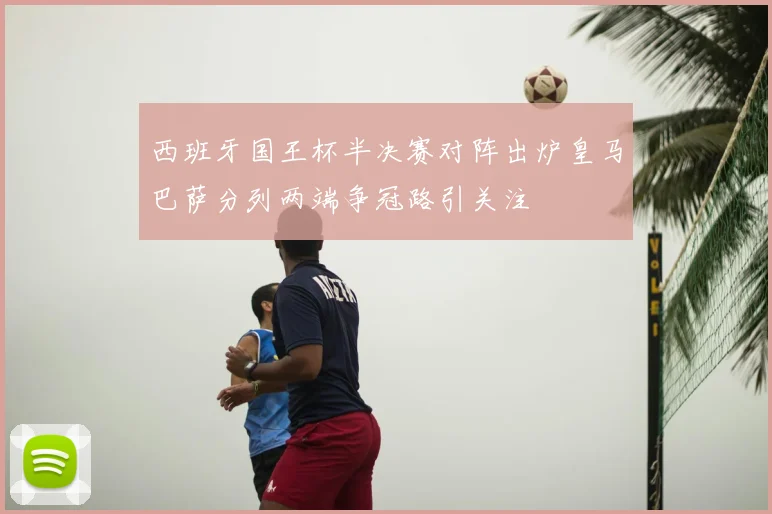西班牙国王杯半决赛对阵出炉皇马巴萨分列两端争冠路引关注
