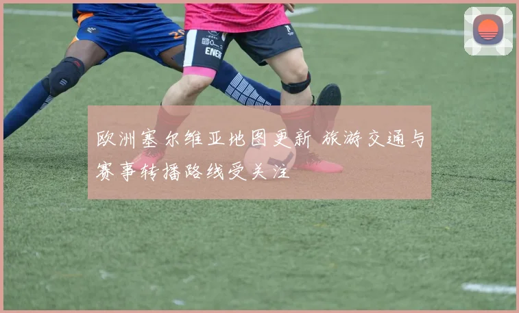 欧洲塞尔维亚地图更新 旅游交通与赛事转播路线受关注