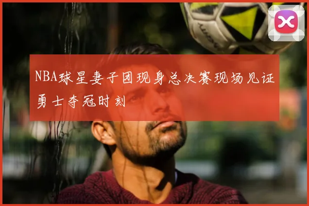 NBA球星妻子团现身总决赛现场见证勇士夺冠时刻