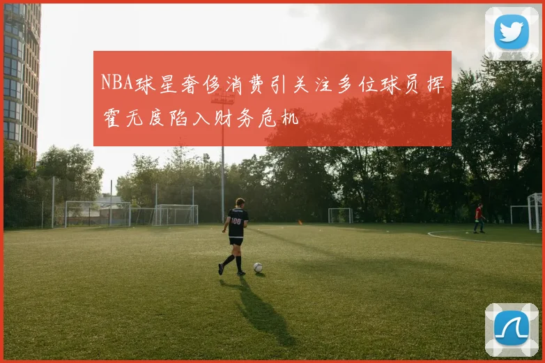 NBA球星奢侈消费引关注多位球员挥霍无度陷入财务危机
