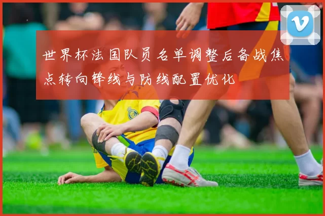 世界杯法国队员名单调整后备战焦点转向锋线与防线配置优化