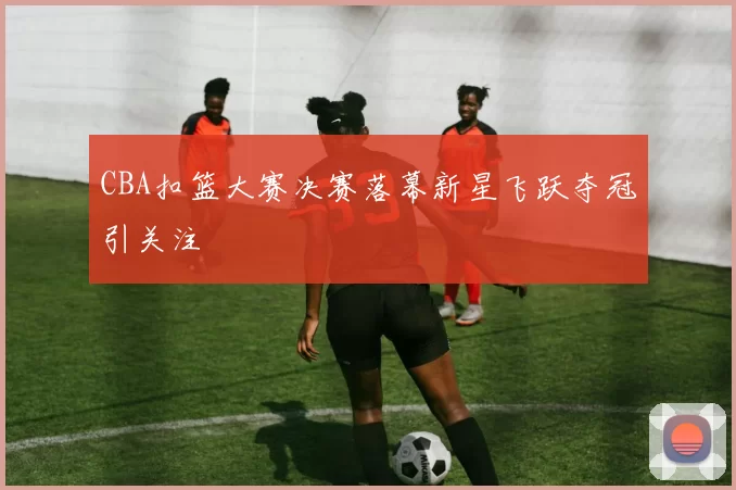 CBA扣篮大赛决赛落幕新星飞跃夺冠引关注