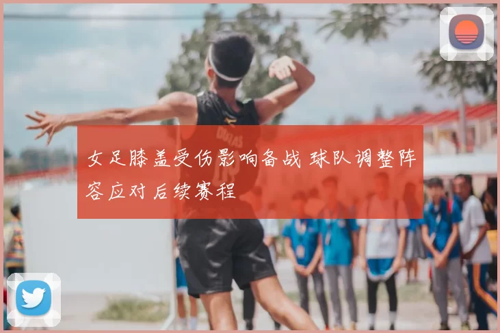 女足膝盖受伤影响备战 球队调整阵容应对后续赛程