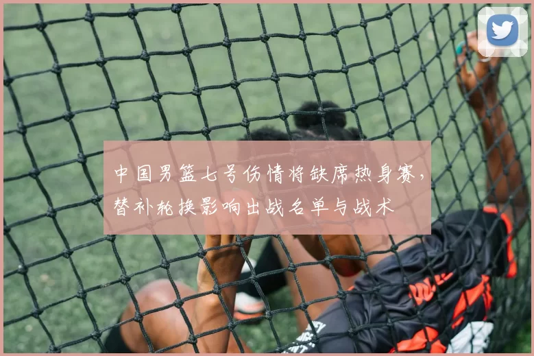 中国男篮七号伤情将缺席热身赛，替补轮换影响出战名单与战术