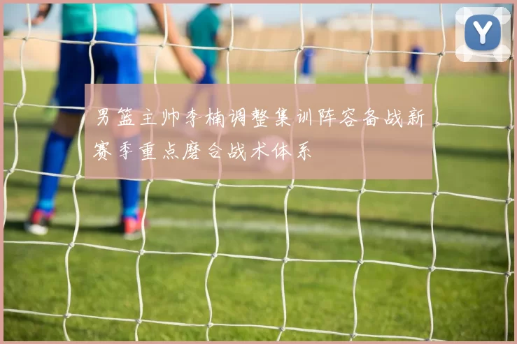 男篮主帅李楠调整集训阵容备战新赛季重点磨合战术体系