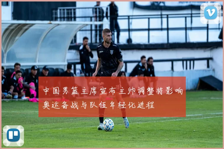 中国男篮主席宣布主帅调整将影响奥运备战与队伍年轻化进程