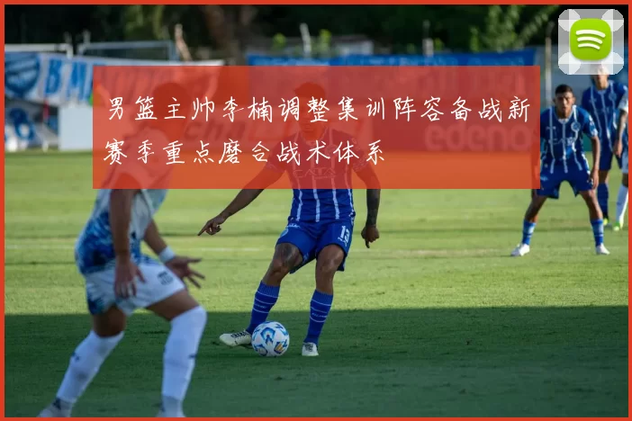 男篮主帅李楠调整集训阵容备战新赛季重点磨合战术体系