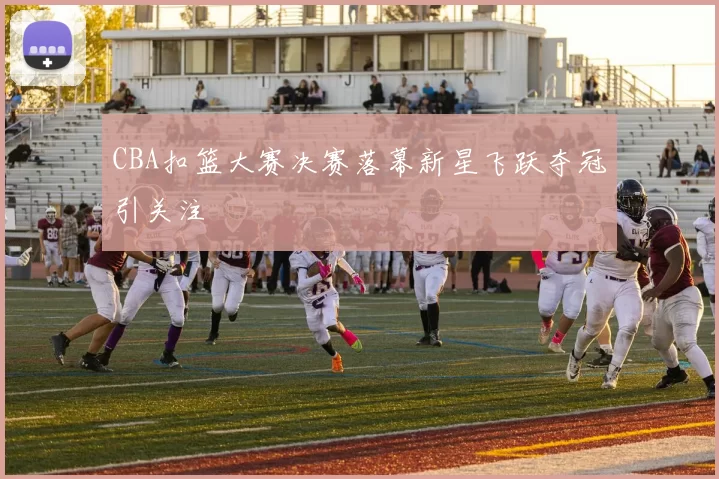 CBA扣篮大赛决赛落幕新星飞跃夺冠引关注