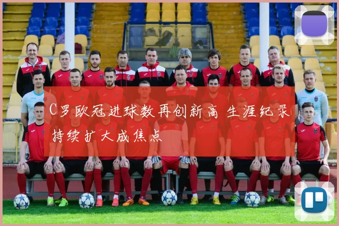 C罗欧冠进球数再创新高 生涯纪录持续扩大成焦点