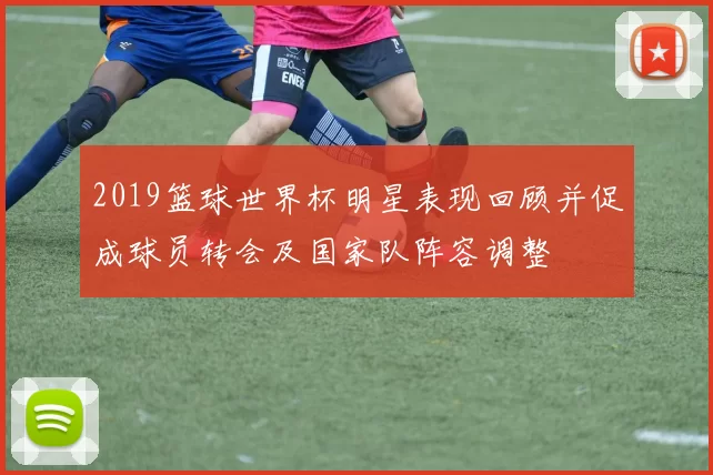 2019篮球世界杯明星表现回顾并促成球员转会及国家队阵容调整