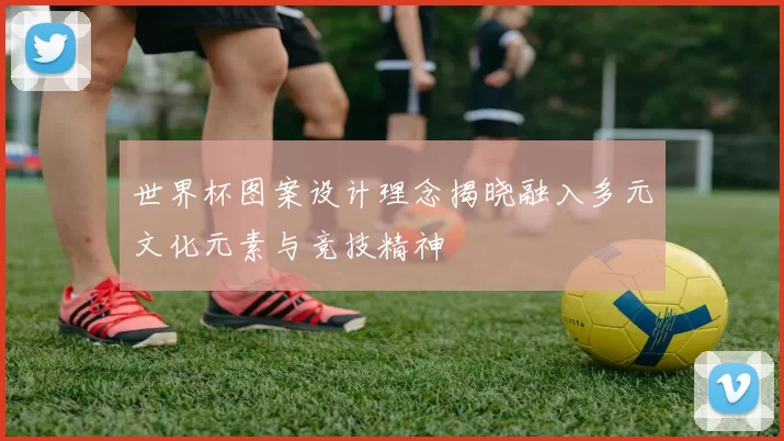 世界杯图案设计理念揭晓融入多元文化元素与竞技精神