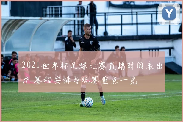 2021世界杯足球比赛直播时间表出炉 赛程安排与观赛重点一览