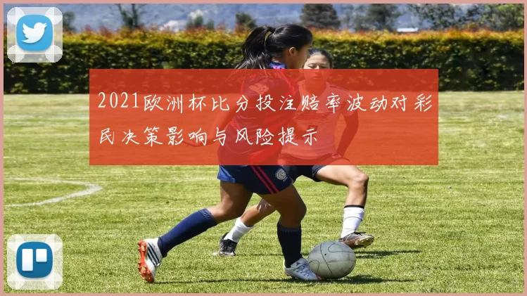 2021欧洲杯比分投注赔率波动对彩民决策影响与风险提示