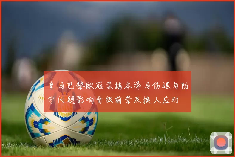 皇马巴黎欧冠录播本泽马伤退与防守问题影响晋级前景及换人应对