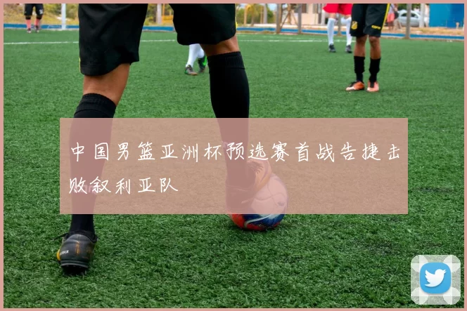 中国男篮亚洲杯预选赛首战告捷击败叙利亚队