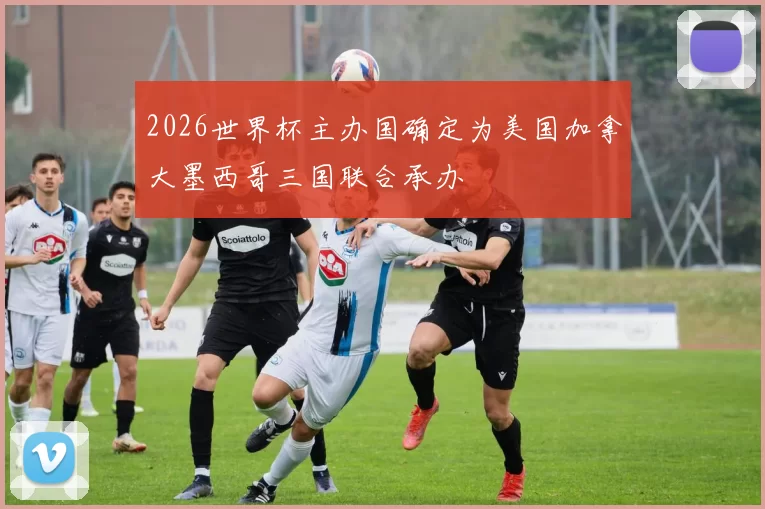 2026世界杯主办国确定为美国加拿大墨西哥三国联合承办