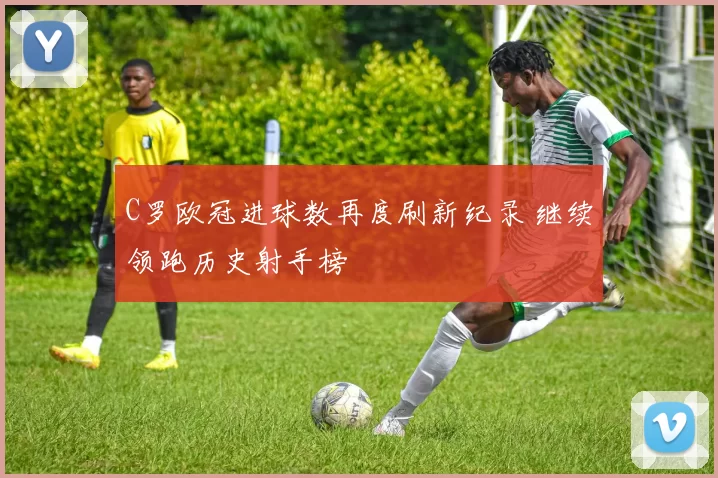 C罗欧冠进球数再度刷新纪录 继续领跑历史射手榜