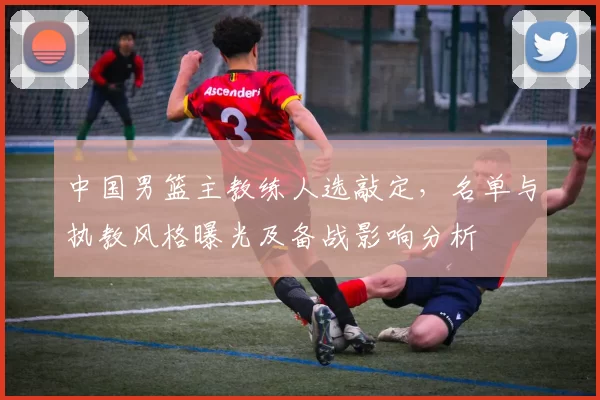 中国男篮主教练人选敲定，名单与执教风格曝光及备战影响分析