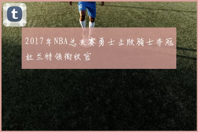 2017年NBA总决赛勇士击败骑士夺冠杜兰特领衔收官