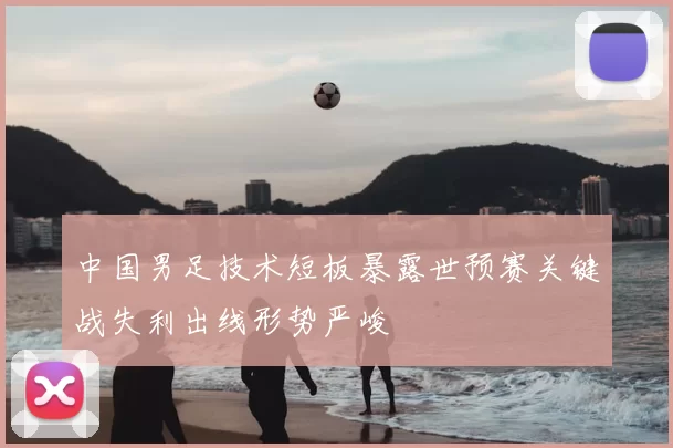 中国男足技术短板暴露世预赛关键战失利出线形势严峻