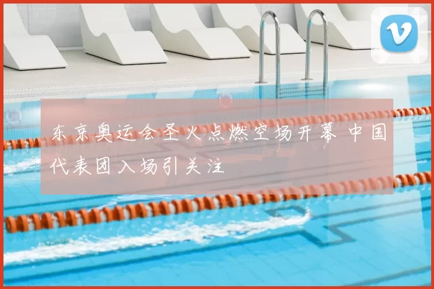 东京奥运会圣火点燃空场开幕 中国代表团入场引关注