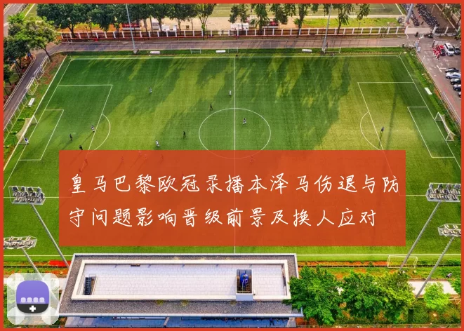 皇马巴黎欧冠录播本泽马伤退与防守问题影响晋级前景及换人应对