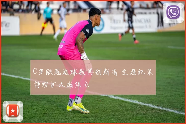 C罗欧冠进球数再创新高 生涯纪录持续扩大成焦点