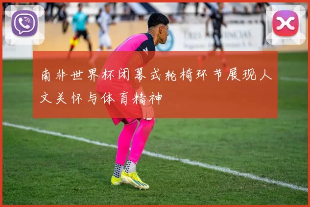 南非世界杯闭幕式轮椅环节展现人文关怀与体育精神