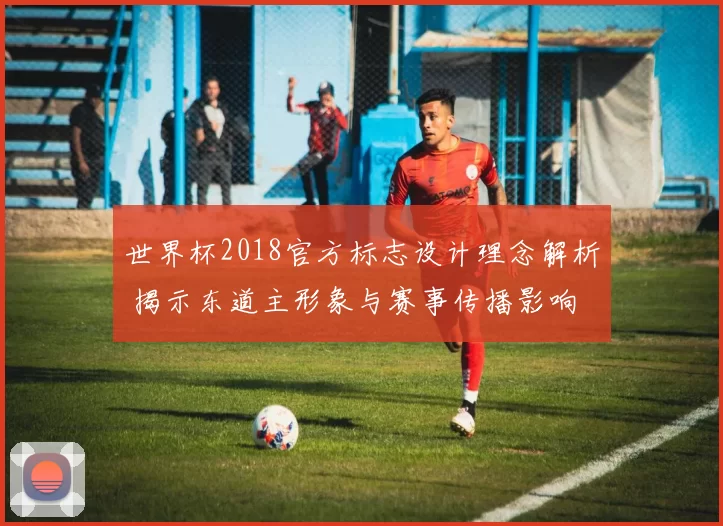 世界杯2018官方标志设计理念解析 揭示东道主形象与赛事传播影响