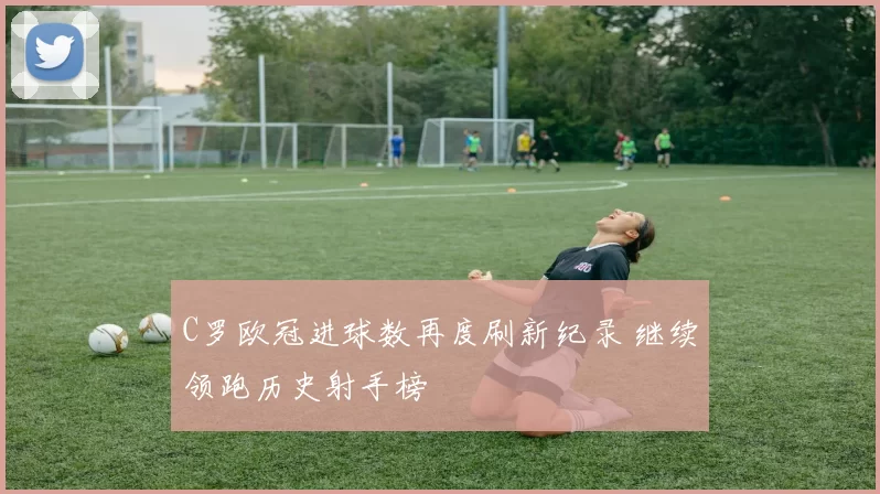 C罗欧冠进球数再度刷新纪录 继续领跑历史射手榜